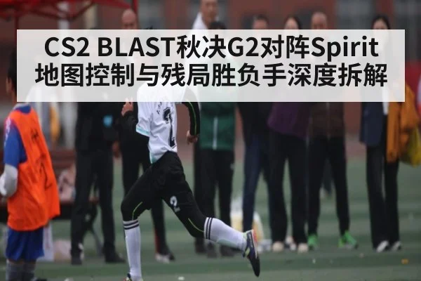 CS2 BLAST秋决G2对阵Spirit地图控制与残局胜负手深度拆解