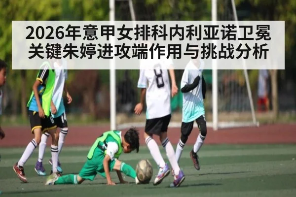 2026年意甲女排科内利亚诺卫冕关键朱婷进攻端作用与挑战分析